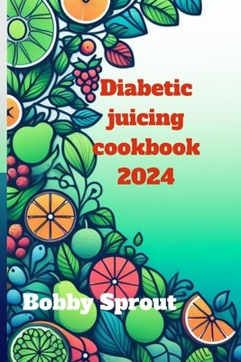 Diabetic Juicing Cookbook 2024: Navigating the world of diabetic juicing by Sprout, Bobby