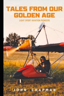 Tales From Our Golden Age: Light Sport Aviation Pioneers by Chapman, John