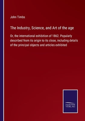 The Industry, Science, and Art of the age: Or, the international exhibition of 1862. Popularly described from its origin to its close, including detai by Timbs, John