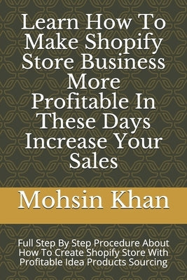 Learn How To Make Shopify Store Business More Profitable In These Days Increase Your Sales: Full Step By Step Procedure About How To Create Shopify St by Khan, Mohsin