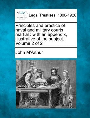 Principles and practice of naval and military courts martial: with an appendix, illustrative of the subject. Volume 2 of 2 by M'Arthur, John