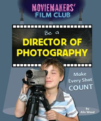 Be a Director of Photography: Make Every Shot Count by Wood, Alix