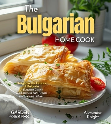 The Bulgarian Home Cook: Delight in the Flavors of Bulgaria - A European Cuisine Cookbook with 100+ Recipes and Stunning Pictures by Knight, Alexander