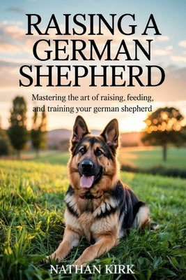 Raising a German Shepherd: Mastering the Art of Raising, Feeding, and Training Your German Shepherd by Kirk, Nathan