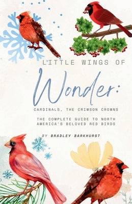 Little Wings of Wonder: Cardinals, the Crimson Crowns The Complete Guide to North America's Beloved Red Birds by Barkhurst, Bradley