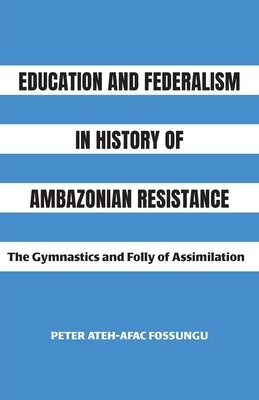 Education and Federalism in History of Ambazonian Resistance: The Gymnastics and Folly of Assimilation by Fossungu, Peter Ateh-Afac