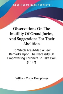 Observations On The Inutility Of Grand Juries, And Suggestions For Their Abolition: To Which Are Added A Few Remarks Upon The Necessity Of Empowering by Humphreys, William Corne