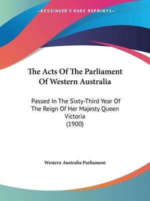 The Acts Of The Parliament Of Western Australia: Passed In The Sixty-Third Year Of The Reign Of Her Majesty Queen Victoria (1900) by Western Australia Parliament