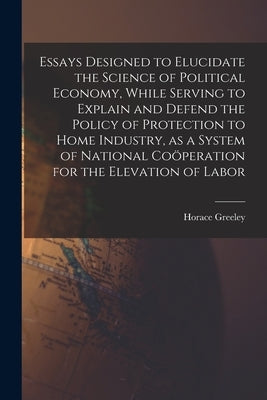 Essays Designed to Elucidate the Science of Political Economy [microform], While Serving to Explain and Defend the Policy of Protection to Home Indust by Greeley, Horace 1811-1872