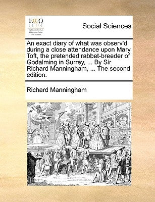 An Exact Diary of What Was Observ'd During a Close Attendance Upon Mary Toft, the Pretended Rabbet-Breeder of Godalming in Surrey, ... by Sir Richard by Manningham, Richard