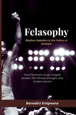 FELASOPHY Rhythm, Rebellion & the Politics of Afrobeat: How Fela Kuti's music shaped protest, Pan-African thought, and modern sound by Enigwana, Benedict