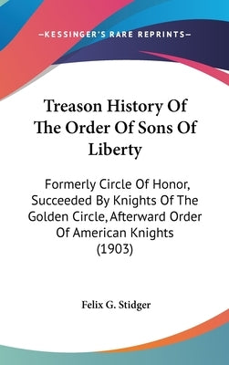 Treason History Of The Order Of Sons Of Liberty: Formerly Circle Of Honor, Succeeded By Knights Of The Golden Circle, Afterward Order Of American Knig by Stidger, Felix G.
