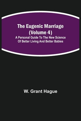 The Eugenic Marriage (Volume 4); A Personal Guide to the New Science of Better Living and Better Babies by Grant Hague, W.