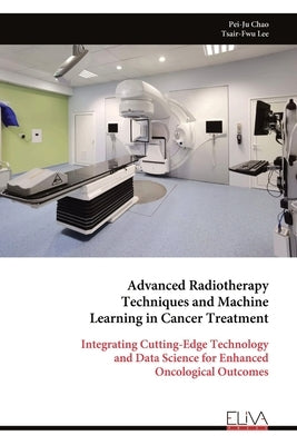 Advanced Radiotherapy Techniques and Machine Learning in Cancer Treatment: Integrating Cutting-Edge Technology and Data Science for Enhanced Oncologic by Lee, Tsair-Fwu