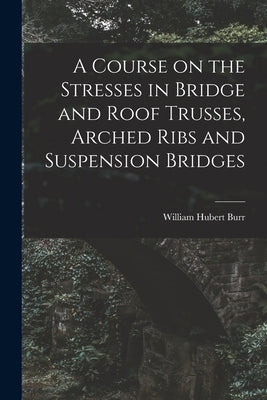 A Course on the Stresses in Bridge and Roof Trusses, Arched Ribs and Suspension Bridges by Burr, William Hubert