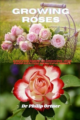 Growing roses: A novice Guide to Growing and propagating Beautiful Roses by Ortner, Philip