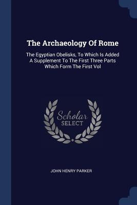 The Archaeology Of Rome: The Egyptian Obelisks, To Which Is Added A Supplement To The First Three Parts Which Form The First Vol by Parker, John Henry