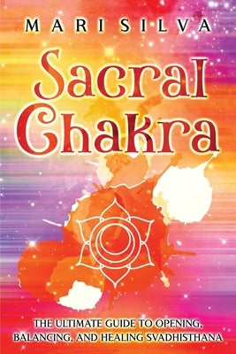 Sacral Chakra: The Ultimate Guide to Opening, Balancing, and Healing Svadhisthana by Silva, Mari