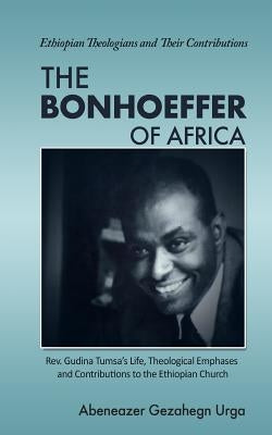The Bonhoeffer of Africa: Rev. Gudina Tumsa's Life, Theological Emphases and Contributions to the Ethiopian Church by Urga, Abeneazer Gezahegn
