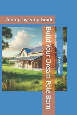 Build Your Dream Pole Barn: A Step-by-Step Guide by Stone, Ben