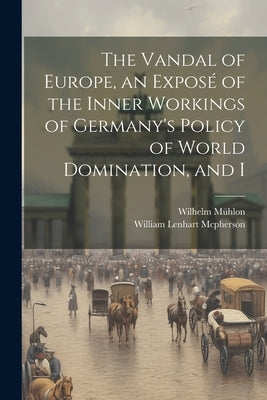 The Vandal of Europe, an Exposé of the Inner Workings of Germany's Policy of World Domination, and I by McPherson, William Lenhart