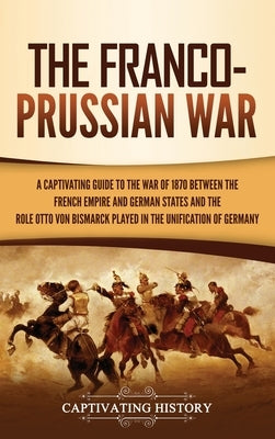 The Franco-Prussian War: A Captivating Guide to the War of 1870 between the French Empire and German States and the Role Otto von Bismarck Play by History, Captivating