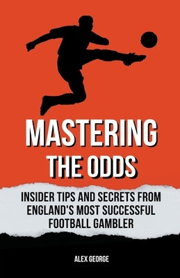 Mastering the Odds: Insider Tips and Secrets from England's Most Successful Football Gambler by George, Alex