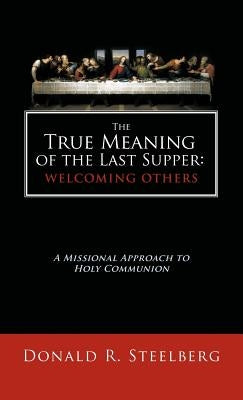The True Meaning of the Last Supper: Welcoming Others: A Missional Approach to Holy Communion by Steelberg, Donald R.