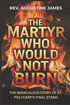 The Martyr Who Would Not Burn: The Miraculous Story of St. Polycarp's Final Stand by James, Augustine