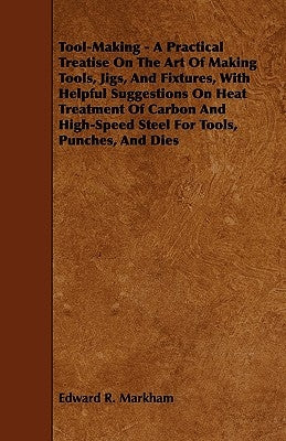 Tool-Making - A Practical Treatise on the Art of Making Tools, Jigs, and Fixtures, with Helpful Suggestions on Heat Treatment of Carbon and High-Speed by Markham, Edward R.