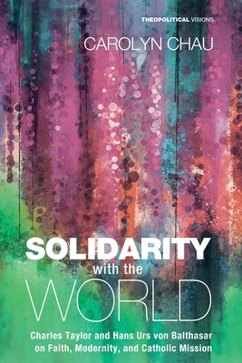 Solidarity with the World: Charles Taylor and Hans Urs Von Balthasar on Faith, Modernity, and Catholic Mission by Chau, Carolyn A.