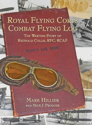 Royal Flying Corps Combat Flying Log: The Wartime Story of Reginald Collis, RFC, RCAF by Hillier, Mark
