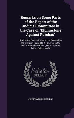 Remarks on Some Parts of the Report of the Judicial Committee in the Case of "Elphinstone Against Purchas": And on the Course Proper to be Pursued by by Coleridge, John Taylor