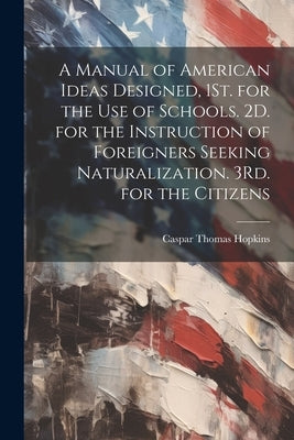A Manual of American Ideas Designed, 1St. for the Use of Schools. 2D. for the Instruction of Foreigners Seeking Naturalization. 3Rd. for the Citizens by Hopkins, Caspar Thomas