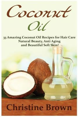 Coconut Oil: Coconut Oil for Beginners - 33 Amazing Coconut Oil Recipes for Hair Care, Natural Beauty, Anti-Aging and Beautiful Soft Skin! by Brown, Christine