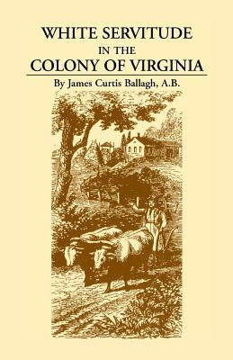 White Servitude in the Colony of Virginia: A Study of the System of Indentured Labor in the American Colonies by Ballagh, James Curtis