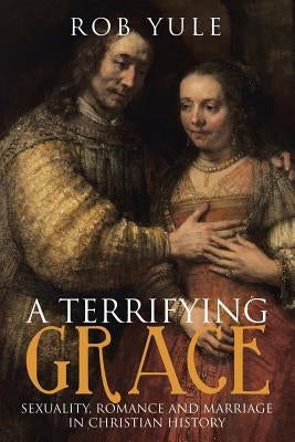 A Terrifying Grace: Sexuality, Romance and Marriage in Christian History by Yule, Rob