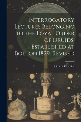 Interrogatory Lectures Belonging to the Loyal Order of Druids, Established at Bolton 1829. Revised by Order of Druids