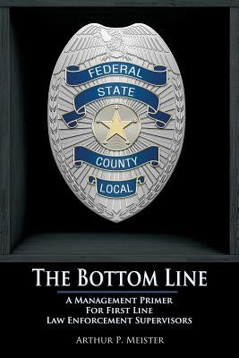 The Bottom Line - A management primer for first line law enforcement supervisors by Meister, Arthur P.
