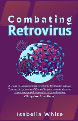 Combating Retrovirus: A Guide to Understanding Retrovirus Symptoms, Causes, Treatment Options, and Clinical Implications for Optimal Managem by White, Isabella