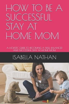 How to Be a Successful Stay at Home Mom: A Holistic Guide to Becoming a Well Balanced and Successful Stay at Home Mom by Nathan, Isabella