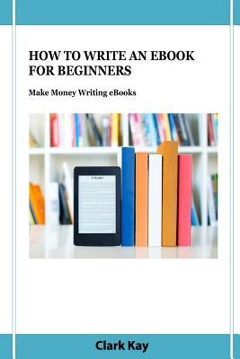 How to Write an eBook for Beginners: Make Money Writing eBooks by Kay, Clark