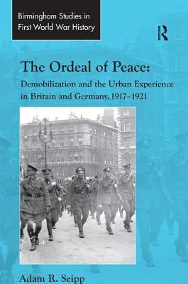 The Ordeal of Peace: Demobilization and the Urban Experience in Britain and Germany, 1917-1921 by Seipp, Adam R.