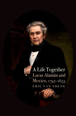 A Life Together: Lucas Alaman and Mexico, 1792-1853 by Van Young, Eric