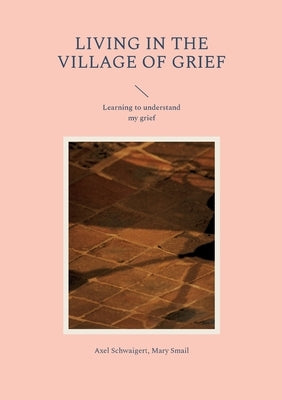 Living in the Village of Grief: Learning to understand my grief by Schwaigert, Axel