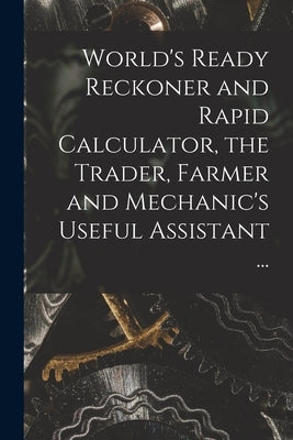 World's Ready Reckoner and Rapid Calculator, the Trader, Farmer and Mechanic's Useful Assistant ... by Anonymous