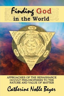 Finding God in the World: Approaches of the Renaissance Occult Philosophers to the Nature and Value of Matter by Beyer, Catherine Noble