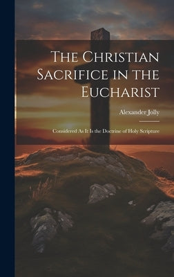 The Christian Sacrifice in the Eucharist: Considered As It Is the Doctrine of Holy Scripture by Jolly, Alexander