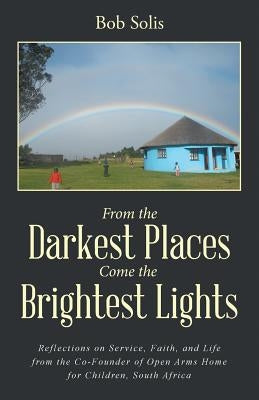 From the Darkest Places Come the Brightest Lights: Reflections on Service, Faith, and Life from the Co-Founder of Open Arms Home for Children, South A by Solis, Bob