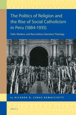 The Politics of Religion and the Rise of Social Catholicism in Peru (1884-1935): Faith, Workers and Race Before Liberation Theology by Cubas Ramacciotti, Ricardo Daniel